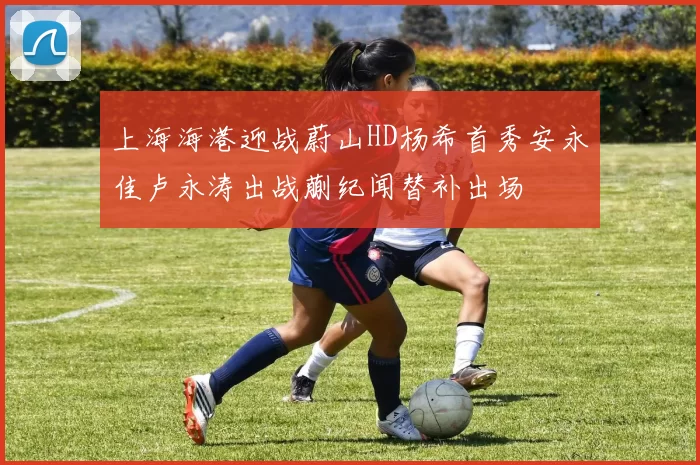 上海海港迎战蔚山HD杨希首秀安永佳卢永涛出战蒯纪闻替补出场