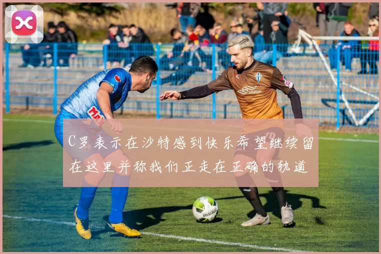 C罗表示在沙特感到快乐希望继续留在这里并称我们正走在正确的轨道上