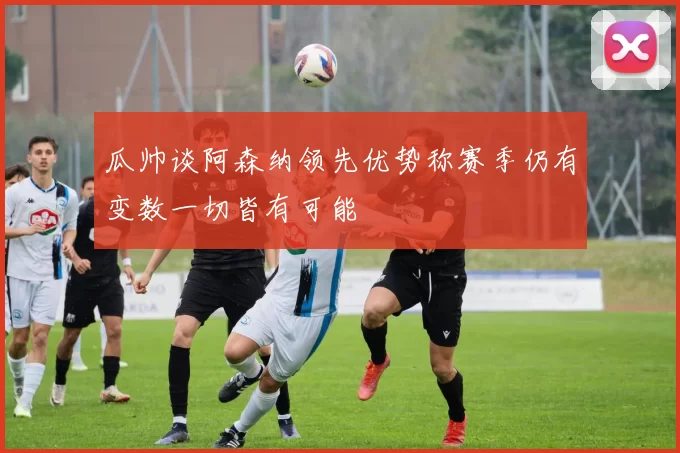 瓜帅谈阿森纳领先优势称赛季仍有变数一切皆有可能