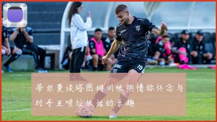 蒂尔曼谈塔图姆训练热情称怀念与对手互喷垃圾话的乐趣