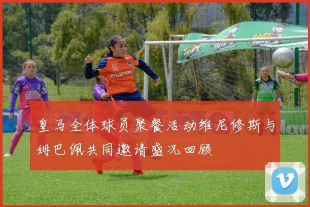 皇马全体球员聚餐活动维尼修斯与姆巴佩共同邀请盛况回顾