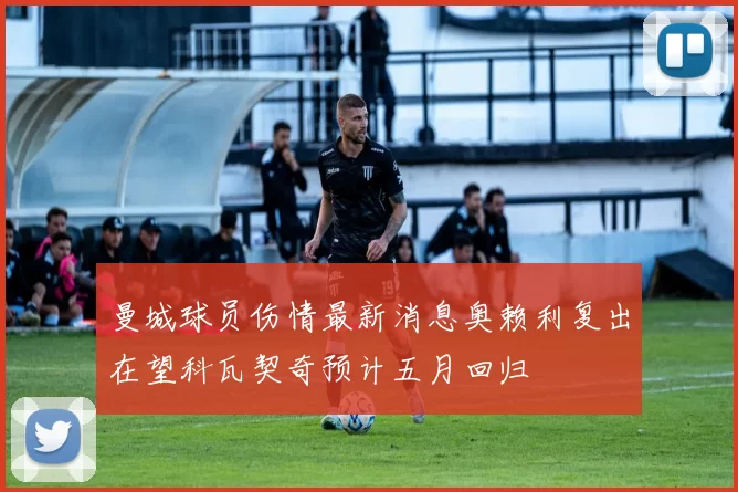 曼城球员伤情最新消息奥赖利复出在望科瓦契奇预计五月回归