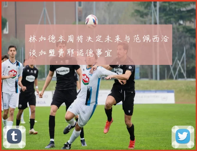 林加德本周将决定未来与范佩西洽谈加盟费耶诺德事宜