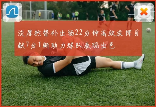 淡厚然替补出场22分钟高效发挥贡献7分1断助力球队表现出色