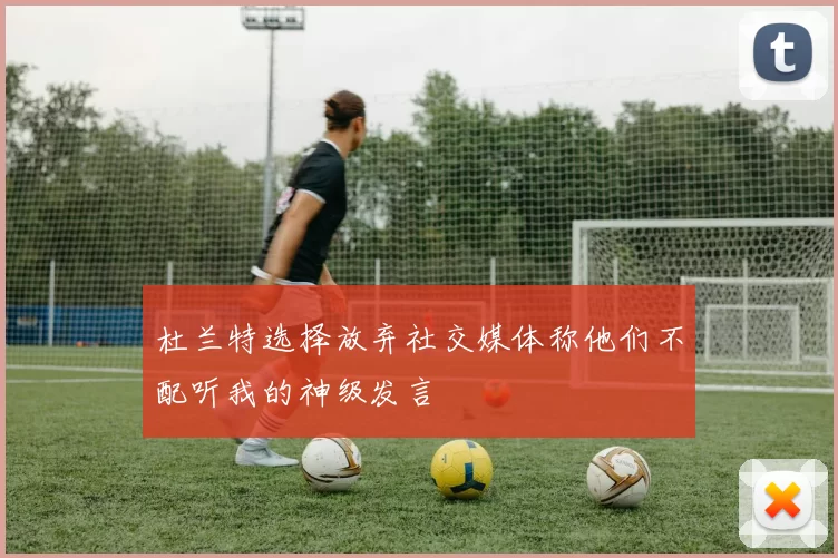 杜兰特选择放弃社交媒体称他们不配听我的神级发言