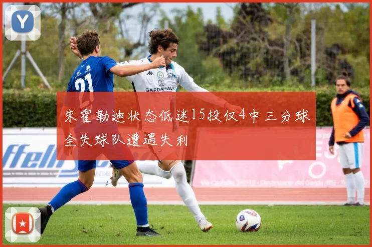 朱霍勒迪状态低迷15投仅4中三分球全失球队遭遇失利