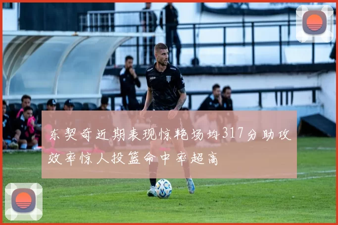 东契奇近期表现惊艳场均317分助攻效率惊人投篮命中率超高