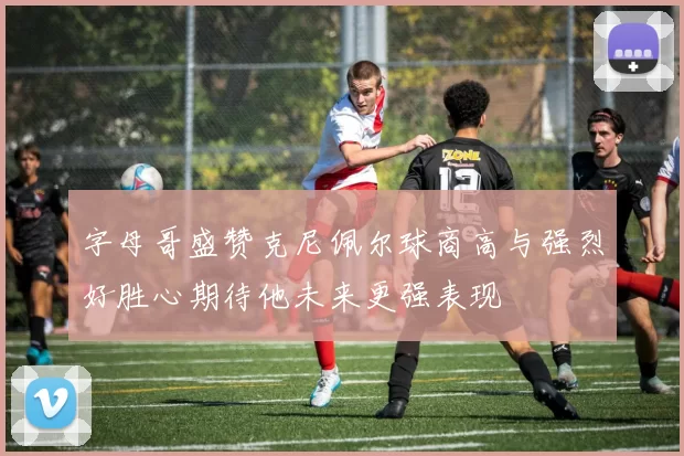 字母哥盛赞克尼佩尔球商高与强烈好胜心期待他未来更强表现