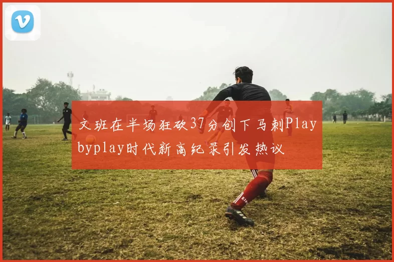 文班在半场狂砍37分创下马刺Playbyplay时代新高纪录引发热议