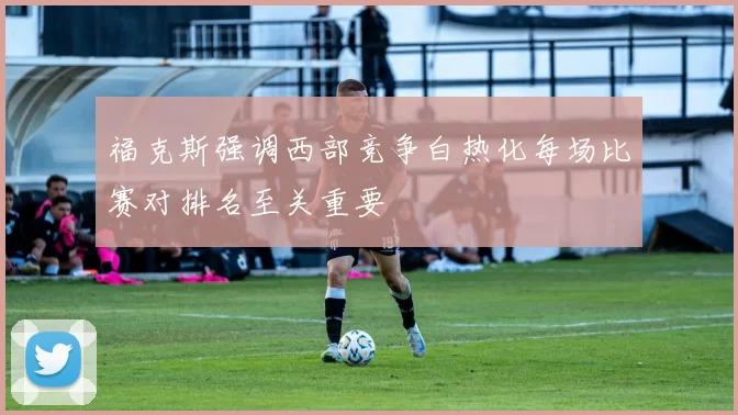 福克斯强调西部竞争白热化每场比赛对排名至关重要
