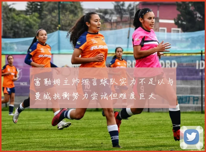 富勒姆主帅坦言球队实力不足以与曼城抗衡努力尝试但难度巨大