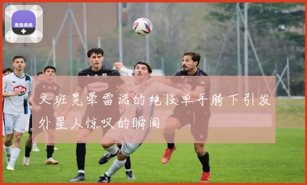 文班晃晕雷诺的绝技单手胯下引发外星人惊叹的瞬间