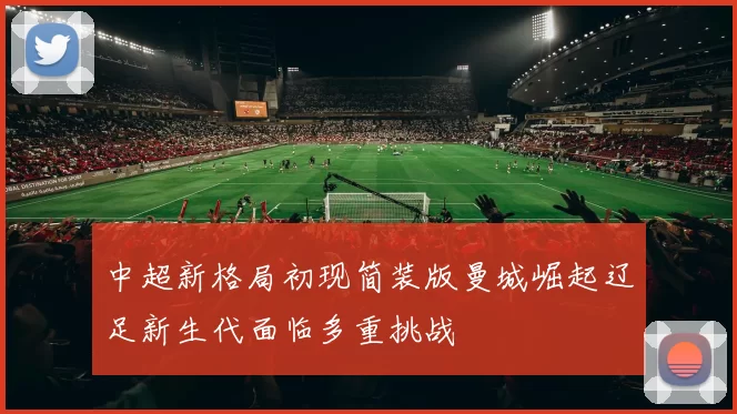 中超新格局初现简装版曼城崛起辽足新生代面临多重挑战
