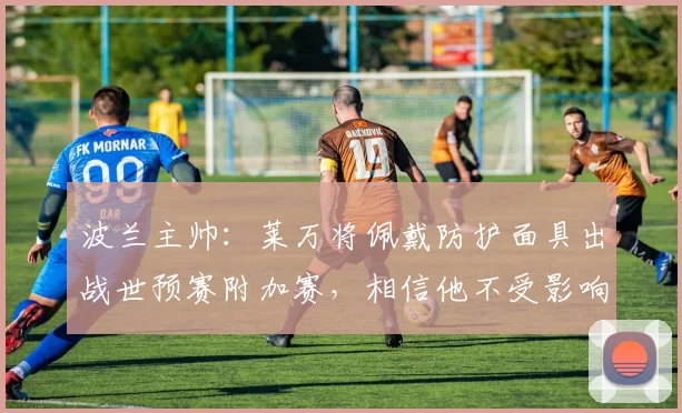 波兰主帅：莱万将佩戴防护面具出战世预赛附加赛，相信他不受影响
