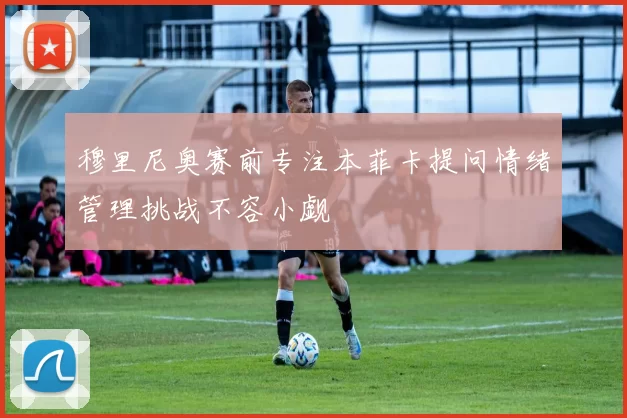穆里尼奥赛前专注本菲卡提问情绪管理挑战不容小觑