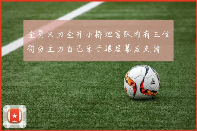 全员火力全开小桥坦言队内有三位得分主力自己乐于退居幕后支持
