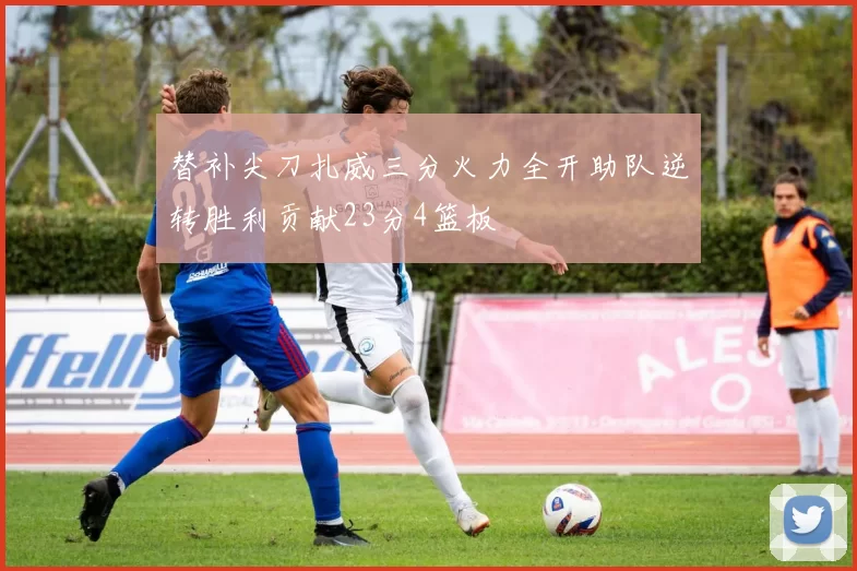 替补尖刀扎威三分火力全开助队逆转胜利贡献23分4篮板