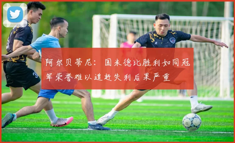 阿尔贝蒂尼：国米德比胜利如同冠军荣誉难以追赶失利后果严重