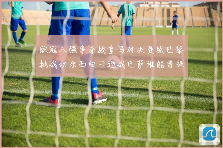 欧冠八强争夺战皇马对决曼城巴黎挑战切尔西纽卡迎战巴萨谁能晋级