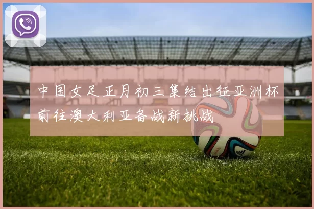 中国女足正月初三集结出征亚洲杯前往澳大利亚备战新挑战