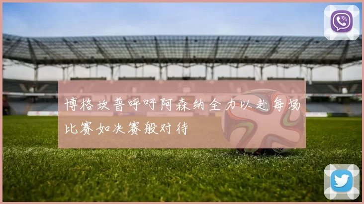 博格坎普呼吁阿森纳全力以赴每场比赛如决赛般对待